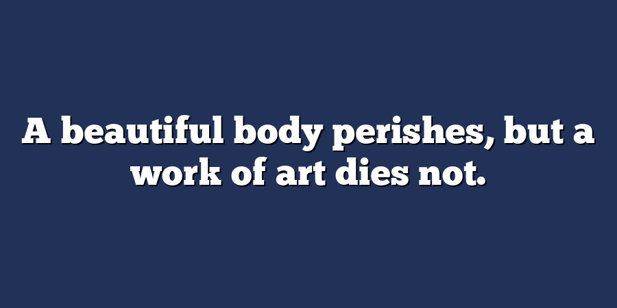 A beautiful body perishes, but a work of art dies not.