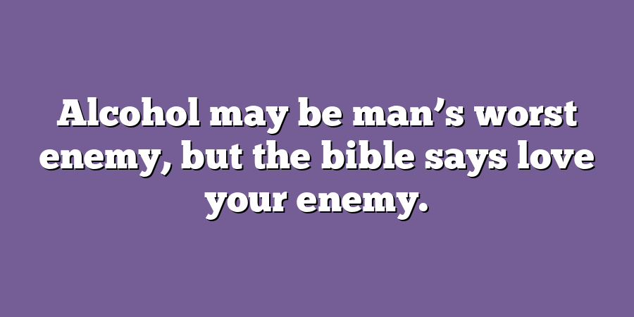 Alcohol may be man’s worst enemy, but the bible says love your enemy.