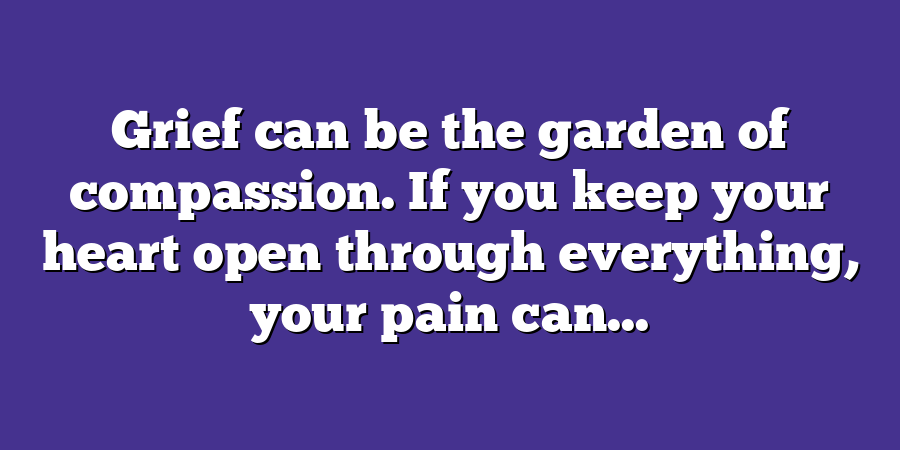 Grief can be the garden of compassion. If you keep your heart open through everything, your pain can...