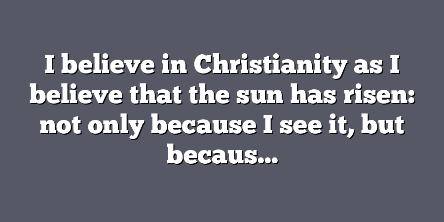 I believe in Christianity as I believe that the sun has risen: not only because I see it, but becaus...