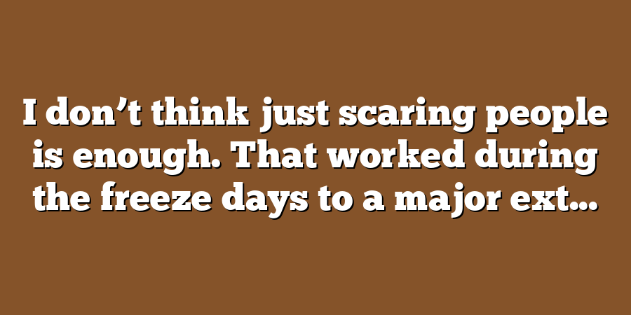 I don’t think just scaring people is enough. That worked during the freeze days to a major ext...