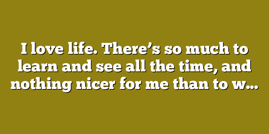 I love life. There’s so much to learn and see all the time, and nothing nicer for me than to w...