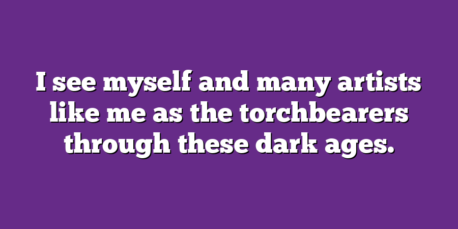 I see myself and many artists like me as the torchbearers through these dark ages.