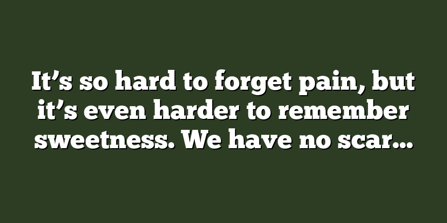 It’s so hard to forget pain, but it’s even harder to remember sweetness. We have no scar...