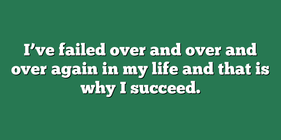 I’ve failed over and over and over again in my life and that is why I succeed.