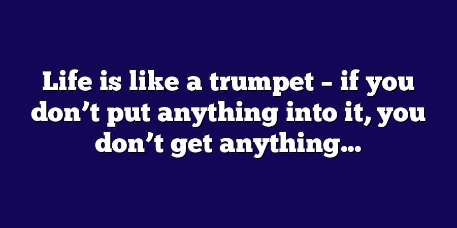 Life is like a trumpet – if you don’t put anything into it, you don’t get anything...