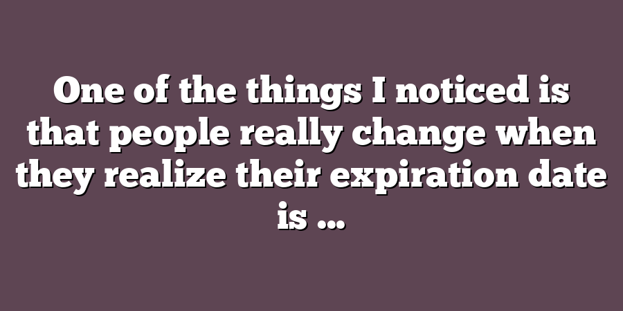 One of the things I noticed is that people really change when they realize their expiration date is ...