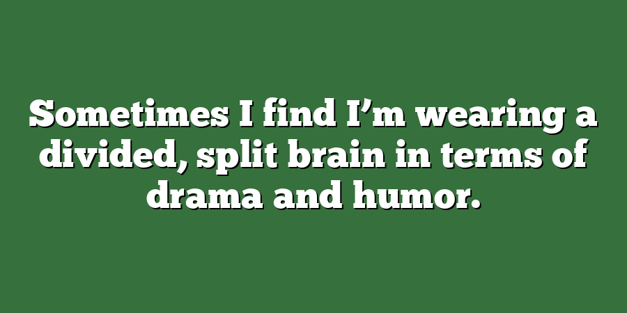 Sometimes I find I’m wearing a divided, split brain in terms of drama and humor.