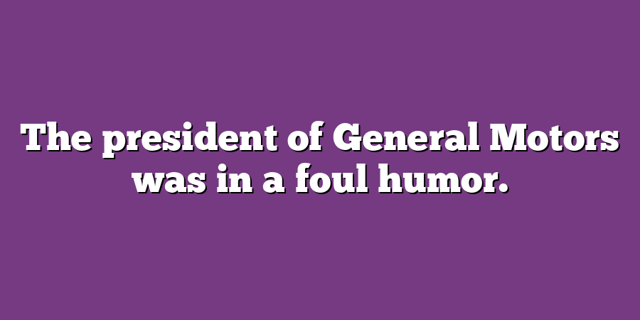 The president of General Motors was in a foul humor.