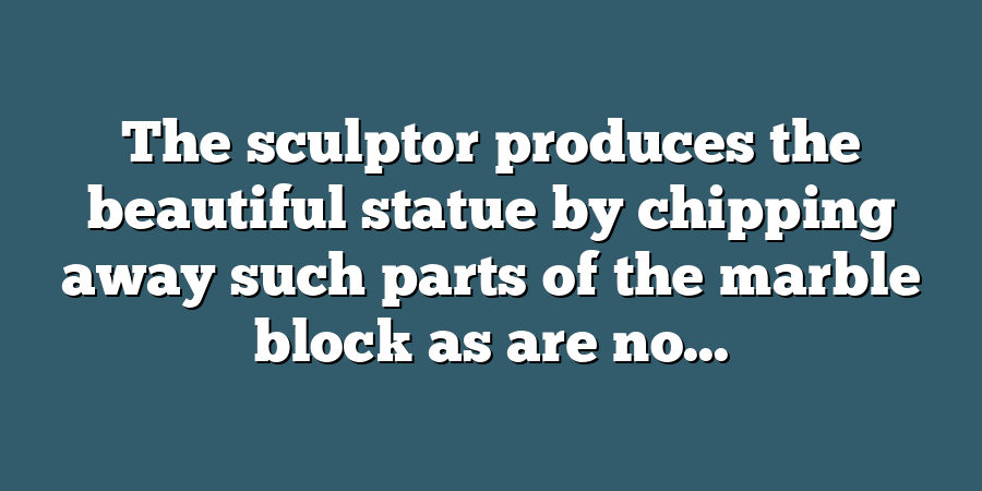 The sculptor produces the beautiful statue by chipping away such parts of the marble block as are no...