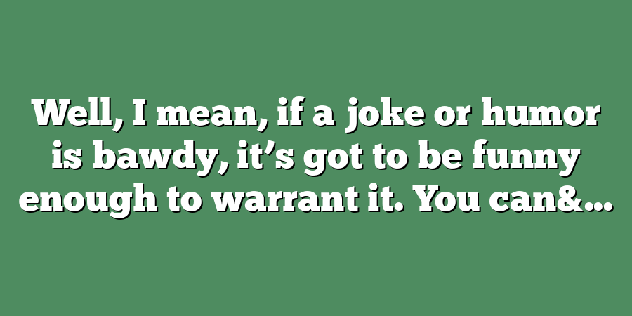 Well, I mean, if a joke or humor is bawdy, it’s got to be funny enough to warrant it. You can&...