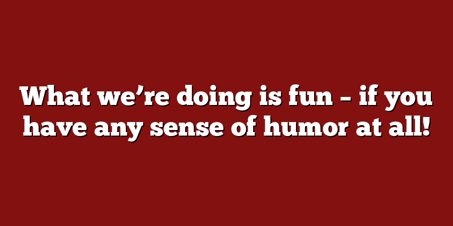 What we’re doing is fun – if you have any sense of humor at all!