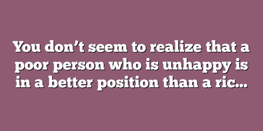 You don’t seem to realize that a poor person who is unhappy is in a better position than a ric...