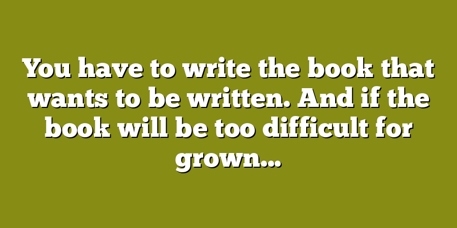 You have to write the book that wants to be written. And if the book will be too difficult for grown...