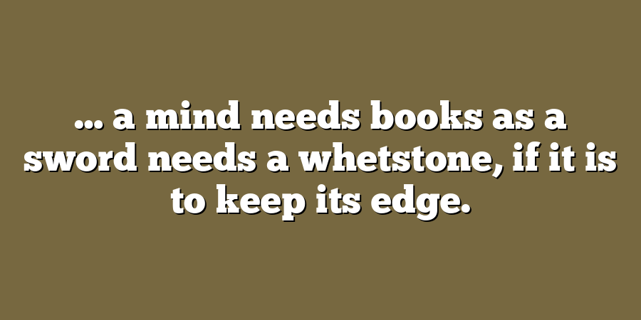 … a mind needs books as a sword needs a whetstone, if it is to keep its edge.