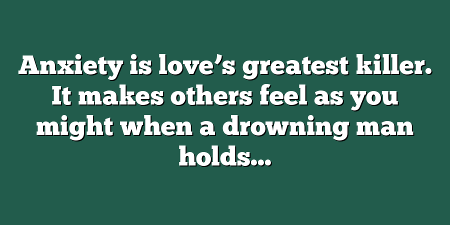 Anxiety is love’s greatest killer. It makes others feel as you might when a drowning man holds...