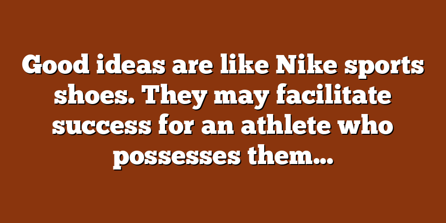 Good ideas are like Nike sports shoes. They may facilitate success for an athlete who possesses them...