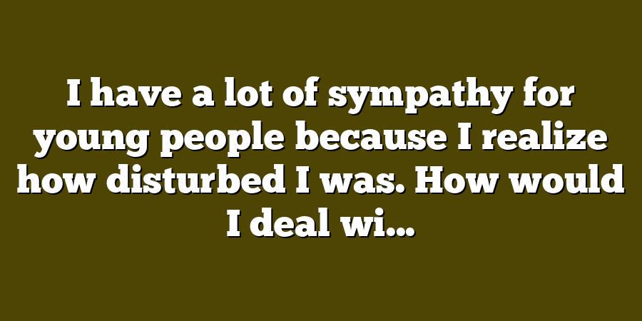 I have a lot of sympathy for young people because I realize how disturbed I was. How would I deal wi...