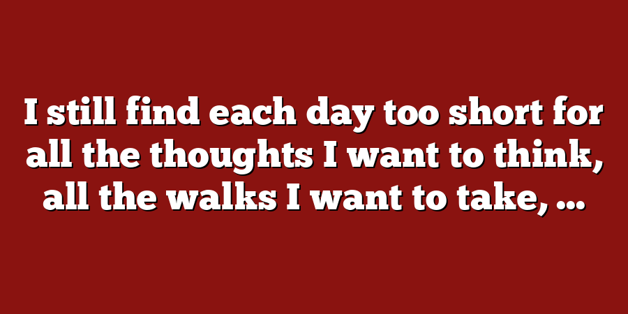 I still find each day too short for all the thoughts I want to think, all the walks I want to take, ...