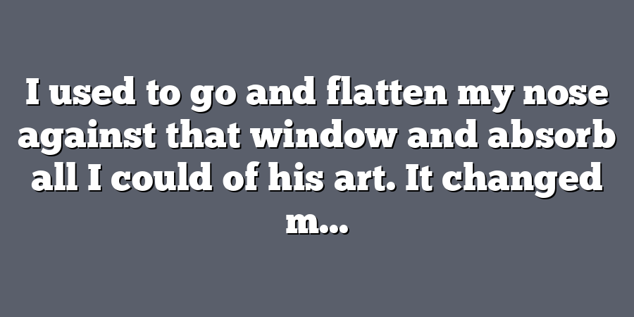 I used to go and flatten my nose against that window and absorb all I could of his art. It changed m...