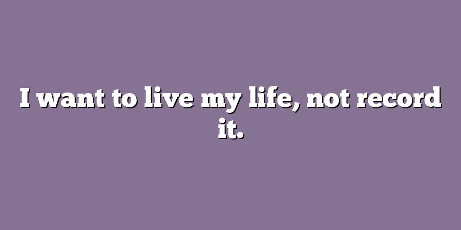 I want to live my life, not record it.