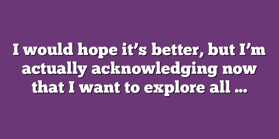 I would hope it’s better, but I’m actually acknowledging now that I want to explore all ...