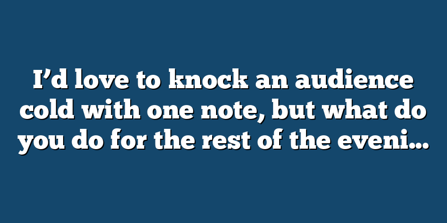 I’d love to knock an audience cold with one note, but what do you do for the rest of the eveni...