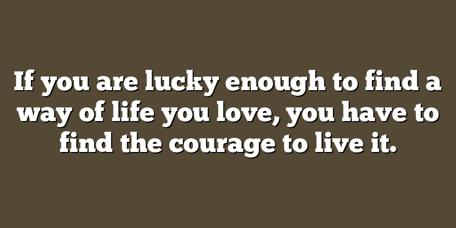 If you are lucky enough to find a way of life you love, you have to find the courage to live it.