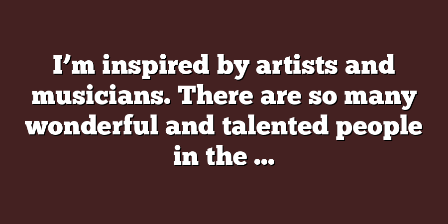 I’m inspired by artists and musicians. There are so many wonderful and talented people in the ...