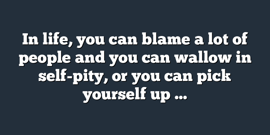 In life, you can blame a lot of people and you can wallow in self-pity, or you can pick yourself up ...