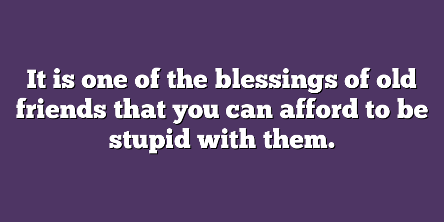 It is one of the blessings of old friends that you can afford to be stupid with them.