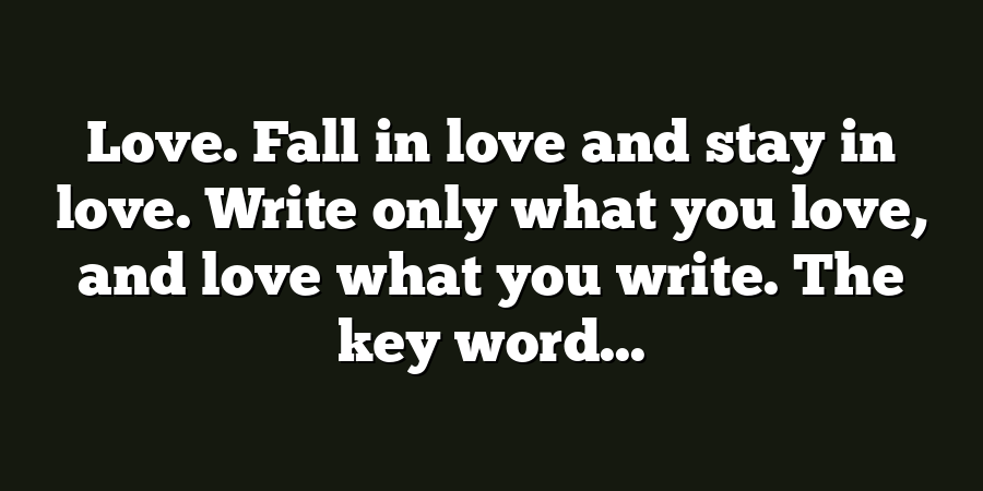 Love. Fall in love and stay in love. Write only what you love, and love what you write. The key word...