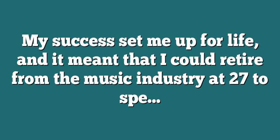 My success set me up for life, and it meant that I could retire from the music industry at 27 to spe...