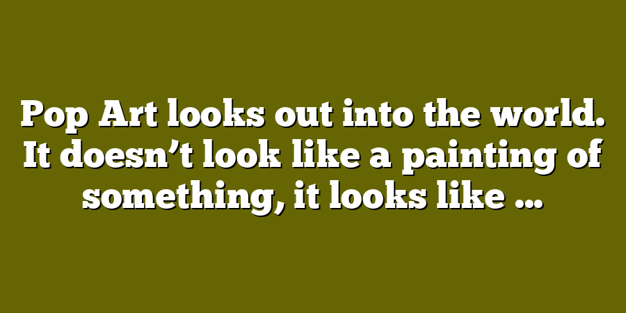 Pop Art looks out into the world. It doesn’t look like a painting of something, it looks like ...