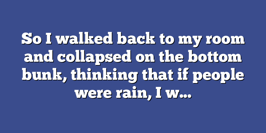 So I walked back to my room and collapsed on the bottom bunk, thinking that if people were rain, I w...