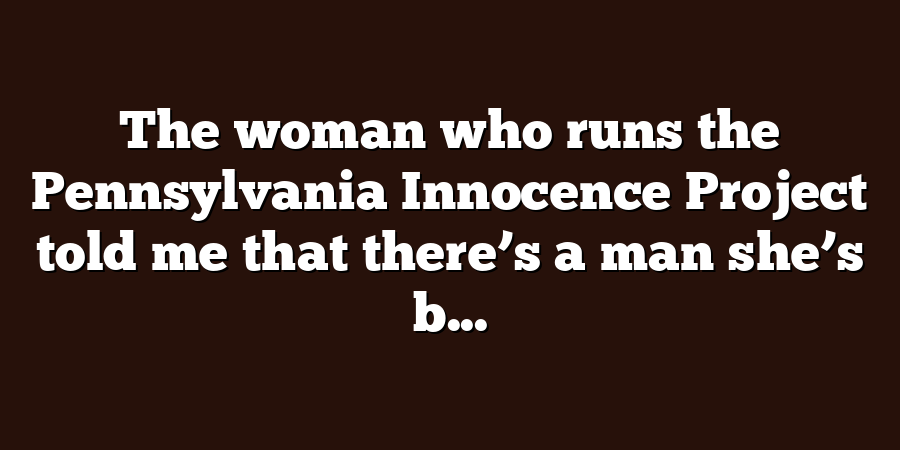 The woman who runs the Pennsylvania Innocence Project told me that there’s a man she’s b...