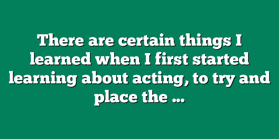 There are certain things I learned when I first started learning about acting, to try and place the ...