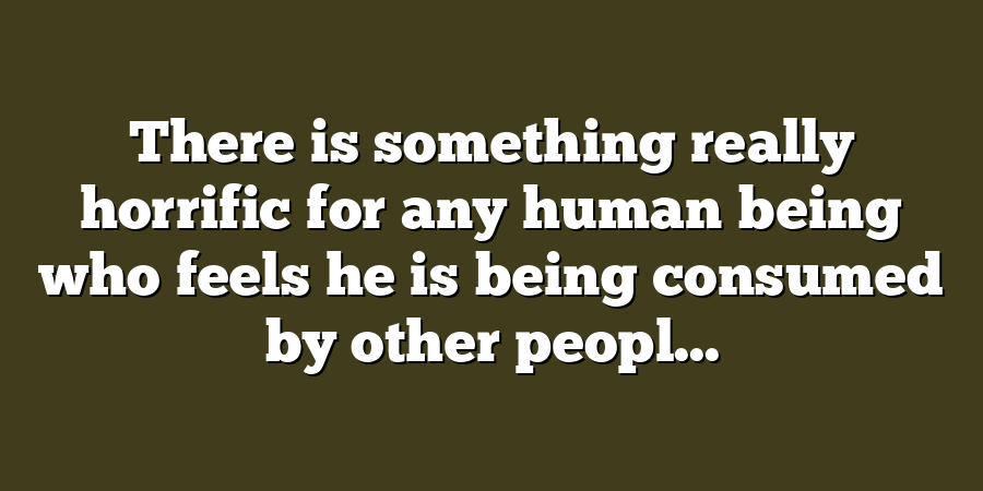 There is something really horrific for any human being who feels he is being consumed by other peopl...