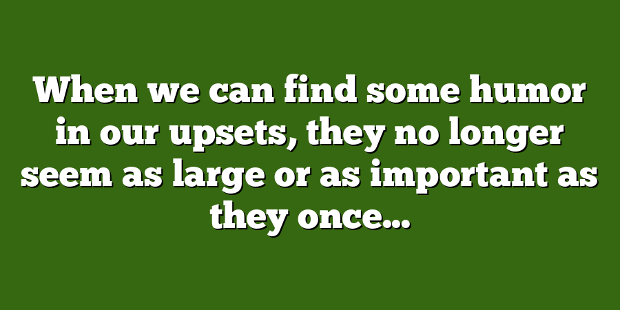 When we can find some humor in our upsets, they no longer seem as large or as important as they once...