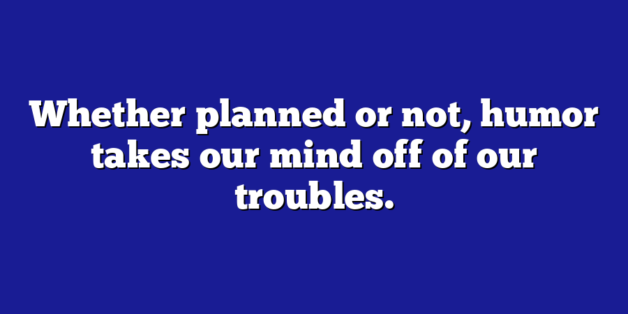 Whether planned or not, humor takes our mind off of our troubles.