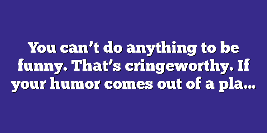 You can’t do anything to be funny. That’s cringeworthy. If your humor comes out of a pla...