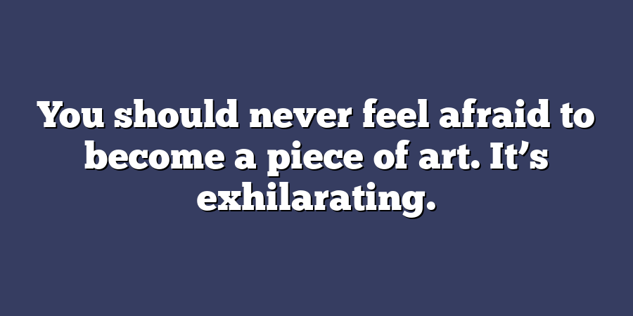 You should never feel afraid to become a piece of art. It’s exhilarating.