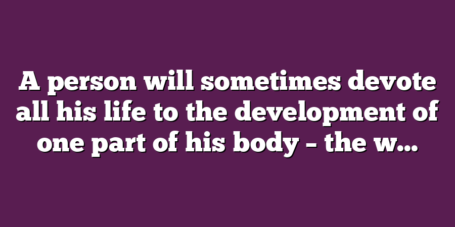 A person will sometimes devote all his life to the development of one part of his body – the w...