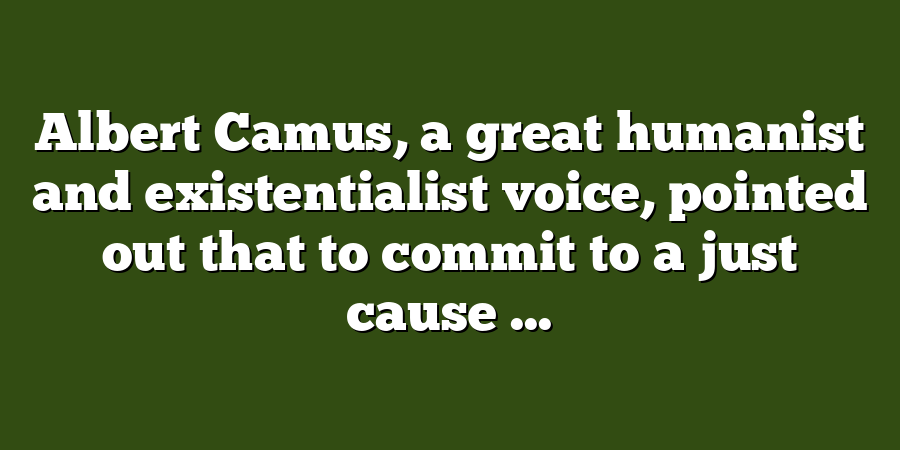 Albert Camus, a great humanist and existentialist voice, pointed out that to commit to a just cause ...