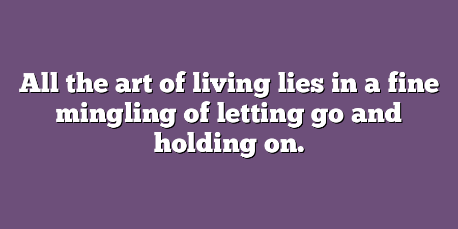 All the art of living lies in a fine mingling of letting go and holding on.