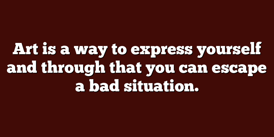 Art is a way to express yourself and through that you can escape a bad situation.