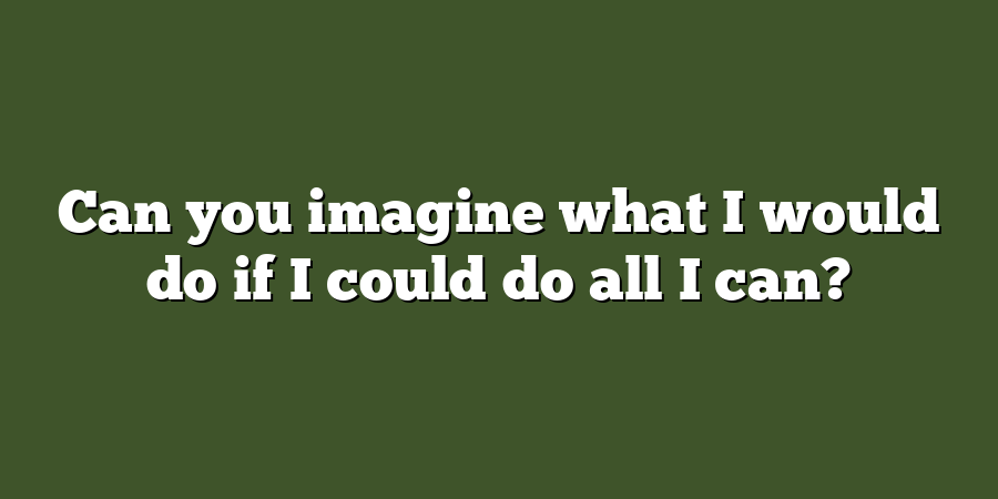 Can you imagine what I would do if I could do all I can?