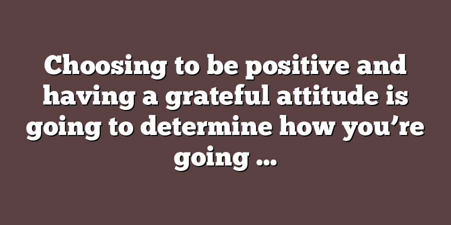 Choosing to be positive and having a grateful attitude is going to determine how you’re going ...