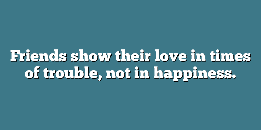 Friends show their love in times of trouble, not in happiness.