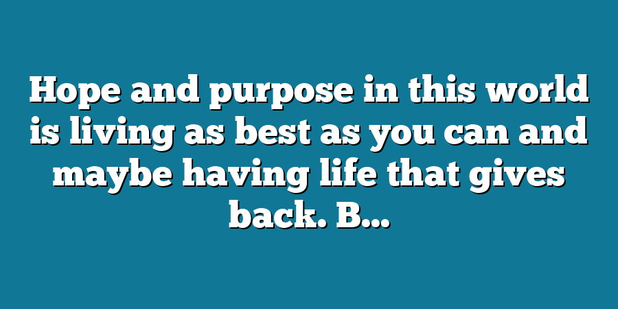 Hope and purpose in this world is living as best as you can and maybe having life that gives back. B...